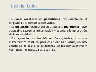  El Color constituye un potentísimo instrumento en el
lenguaje de la comunicación visual.
 La utilización racional del color quita la monotonía, hace
agradable cualquier presentación y estimula la percepción
de la regularidad.
 Por ejemplo, en los Mapas Conceptuales, que son
instrumentos también para el aprendizaje visual, un uso
atento del color exalta las potencialidades comunicativas y
cognitivas intrínsecas a esta técnica.
 