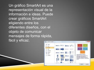 Un gráfico SmartArt es una 
representación visual de la 
información e ideas. Puede 
crear gráficos SmartArt 
eligiendo entre los 
diferentes diseños, con el 
objeto de comunicar 
mensajes de forma rápida, 
fácil y eficaz. 
