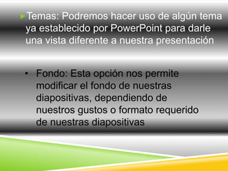 Temas: Podremos hacer uso de algún tema 
ya establecido por PowerPoint para darle 
una vista diferente a nuestra presentación 
• Fondo: Esta opción nos permite 
modificar el fondo de nuestras 
diapositivas, dependiendo de 
nuestros gustos o formato requerido 
de nuestras diapositivas 
 