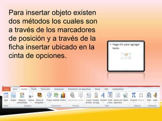 Para insertar objeto existen 
dos métodos los cuales son 
a través de los marcadores 
de posición y a través de la 
ficha insertar ubicado en la 
cinta de opciones. 
 