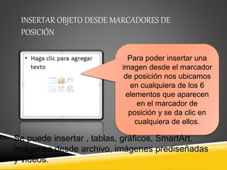 INSERTAR OBJETO DESDE MARCADORES DE 
POSICIÓN 
Para poder insertar una 
imagen desde el marcador 
de posición nos ubicamos 
en cualquiera de los 6 
elementos que aparecen 
en el marcador de 
posición y se da clic en 
cualquiera de ellos. 
Se puede insertar , tablas, gráficos, SmartArt, 
imágenes desde archivo, imágenes prediseñadas 
y videos. 
 