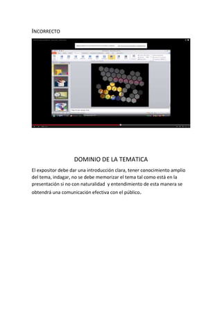 INCORRECTO
DOMINIO DE LA TEMATICA
El expositor debe dar una introducción clara, tener conocimiento amplio
del tema, indagar, no se debe memorizar el tema tal como está en la
presentación si no con naturalidad y entendimiento de esta manera se
obtendrá una comunicación efectiva con el público.
 