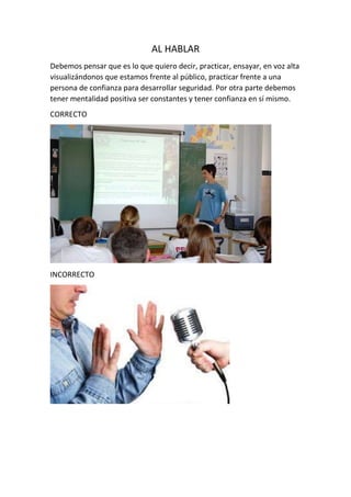AL HABLAR
Debemos pensar que es lo que quiero decir, practicar, ensayar, en voz alta
visualizándonos que estamos frente al público, practicar frente a una
persona de confianza para desarrollar seguridad. Por otra parte debemos
tener mentalidad positiva ser constantes y tener confianza en sí mismo.
CORRECTO
INCORRECTO
 