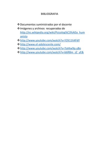 BIBLIOGRAFIA
Documentos suministrados por el docente
Imágenes y archivos recuperados de
http://es.wikipedia.org/wiki/Psicolog%C3%ADa_hum
anista
http://www.youtube.com/watch?v=Y2lt11hXFdY
http://www.el-adolescente.com/
http://www.youtube.com/watch?v=ToHIw9q-yBo
http://www.youtube.com/watch?v=b6RBm_zZ_yE&
 