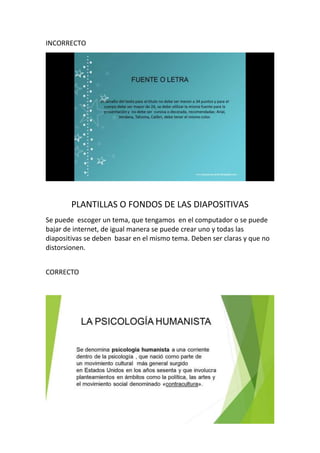 INCORRECTO
PLANTILLAS O FONDOS DE LAS DIAPOSITIVAS
Se puede escoger un tema, que tengamos en el computador o se puede
bajar de internet, de igual manera se puede crear uno y todas las
diapositivas se deben basar en el mismo tema. Deben ser claras y que no
distorsionen.
CORRECTO
http://www.youtube.com/watch?v=Y2lt11hXFdY
 