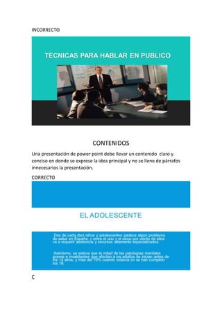 INCORRECTO
CONTENIDOS
Una presentación de power point debe llevar un contenido claro y
conciso en donde se exprese la idea principal y no se llene de párrafos
innecesarios la presentación.
CORRECTO
Ç
 