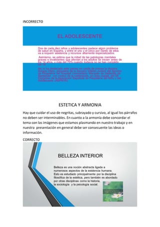 INCORRECTO
ESTETICA Y ARMONIA
Hay que cuidar el uso de negritas, subrayado y cursivo, al igual los párrafos
no deben ser interminables. En cuanto a la armonía debe concordar el
tema con las imágenes que estamos plasmando en nuestro trabajo y en
nuestra presentación en general debe ser consecuente las ideas o
información.
CORRECTO
 
