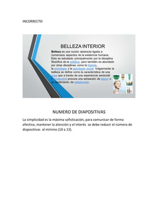 INCORRECTO
NUMERO DE DIAPOSITIVAS
La simplicidad es la máxima sofisticación, para comunicar de forma
efectiva, mantener la atención y el interés se debe reducir el número de
diapositivas al mínimo (10 a 13).
 