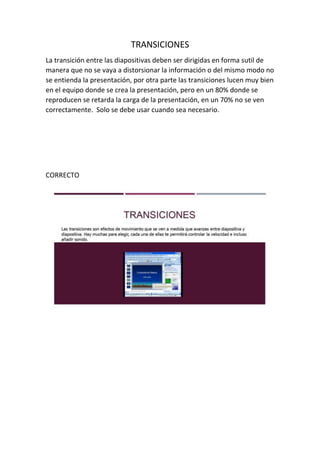 TRANSICIONES
La transición entre las diapositivas deben ser dirigidas en forma sutil de
manera que no se vaya a distorsionar la información o del mismo modo no
se entienda la presentación, por otra parte las transiciones lucen muy bien
en el equipo donde se crea la presentación, pero en un 80% donde se
reproducen se retarda la carga de la presentación, en un 70% no se ven
correctamente. Solo se debe usar cuando sea necesario.
CORRECTO
 