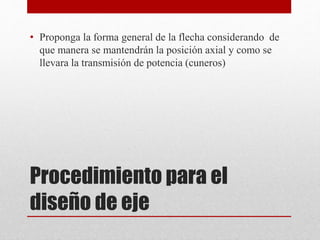 Procedimiento para el
diseño de eje
• Proponga la forma general de la flecha considerando de
que manera se mantendrán la posición axial y como se
llevara la transmisión de potencia (cuneros)
 