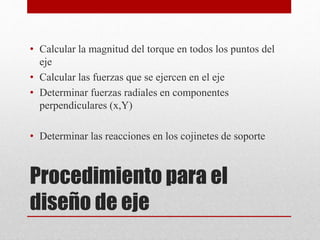 • Calcular la magnitud del torque en todos los puntos del
eje
• Calcular las fuerzas que se ejercen en el eje
• Determinar fuerzas radiales en componentes
perpendiculares (x,Y)
• Determinar las reacciones en los cojinetes de soporte
Procedimiento para el
diseño de eje
 