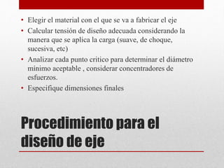 • Elegir el material con el que se va a fabricar el eje
• Calcular tensión de diseño adecuada considerando la
manera que se aplica la carga (suave, de choque,
sucesiva, etc)
• Analizar cada punto critico para determinar el diámetro
mínimo aceptable , considerar concentradores de
esfuerzos.
• Especifique dimensiones finales
Procedimiento para el
diseño de eje
 