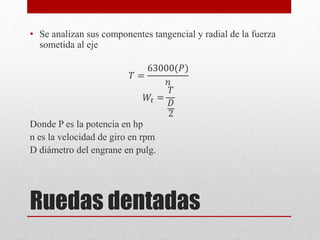 Ruedas dentadas
• Se analizan sus componentes tangencial y radial de la fuerza
sometida al eje
𝑇 =
63000(𝑃)
𝑛
𝑊𝑡 =
𝑇
𝐷
2
Donde P es la potencia en hp
n es la velocidad de giro en rpm
D diámetro del engrane en pulg.
 