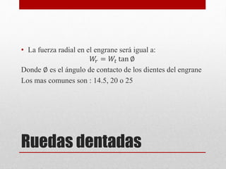 Ruedas dentadas
• La fuerza radial en el engrane será igual a:
𝑊
𝑟 = 𝑊𝑡 tan ∅
Donde ∅ es el ángulo de contacto de los dientes del engrane
Los mas comunes son : 14.5, 20 o 25
 