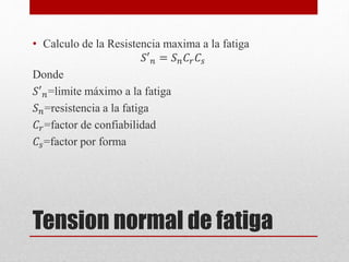 Tension normal de fatiga
• Calculo de la Resistencia maxima a la fatiga
𝑆′𝑛 = 𝑆𝑛𝐶𝑟𝐶𝑠
Donde
𝑆′𝑛=limite máximo a la fatiga
𝑆𝑛=resistencia a la fatiga
𝐶𝑟=factor de confiabilidad
𝐶𝑠=factor por forma
 