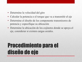 Procedimiento para el
diseño de eje
• Determine la velocidad del giro
• Calcular la potencia o el torque que va a transmitir el eje
• Determine el diseño de los componente transmisores de
potencia y especifique su ubicación
• Determine la ubicación de los cojinetes donde se apoya el
eje, considerar si existen cargas axiales.
 