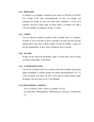 3.2.6. PRENSADO.
La extrusora es un maquina accionada por un motor de 1190 rpm y de 220 hp.
Con 10 fajas V-145. Entra aproximadamente 35 tn/h, a la maquina está
conectada una bomba de vacío que extrae toda la humedad y el aire de la
superficie para que el churro salga con mayor dureza. La bomba es de 25hp y
1750 rpm, también un compresor de 5hp y 175 rpm.
3.2.7. CORTE.
Una vez colocado el molde de acuerdo al tipo de ladrillo que se va a producir,
el churro se corta con un hilo de acero, conectado a un motor que hace que gire
uniformemente para tener el mismo tamaño en todos los ladrillos y luego por
una faja transportadora se lleva hacia el transporte hacia el secado.
3.2.8. SECADO.
Se tapa con una especie de tela llamado rashet. El secado dura 3 días en verano
en invierno puede llegar a una semana.
3.2.9. CANTEO-SELECCION.
Una vez que el material está seco se cantea se bota todo el material que presenta
alguna anormalidad. La fábrica produce una merma aproximadamente de 1.5 %,
y toda esa merma va de nuevo a la tolva, con lo cual no se pierde materia prima.
El material sale del secado con un 7% de humedad.
3.2.10.TRANSPORTE A HORNO.
Una vez canteado se lleva a horno en camiones de 10 tn.
Un camión lleva 2000 panderetas, 1800 kin Kong y 750 techos 15 y 800 techos
12.
 