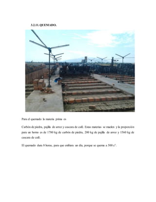 3.2.11.QUEMADO.
Para el quemado la materia prima es
Carbón de piedra, pajilla de arroz y cascara de café. Estas materias se muelen y la proporción
para un horno es de 1780 kg de carbón de piedra, 200 kg de pajilla de arroz y 1560 kg de
cascara de café.
El quemado dura 8 horas, para que enfriara un día, porque se quema a 500 c°.
 
