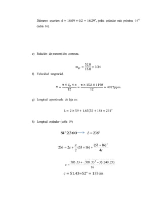 Diámetro exterior: d = 16.09 + 0.2 = 16.29", polea estándar más próxima 16”
(tabla 16).
e) Relación de transmisión correcta.
mgr =
52.8
15.8
= 3.34
f) Velocidad tangencial.
V =
π × dp × n
12
=
π × 15.8 × 1190
12
= 4922ppm
g) Longitud aproximada de faja es:
L = 2 × 59 + 1.65(53 + 16) = 231"
h) Longitud estándar (tabla 19)
23608V "236L
c
c
4
)1653(
)1653(
2
2236
2



16
)25.240(3253.50553.505 2

c
𝑐 = 51.43=52" = 133𝑐𝑚
 