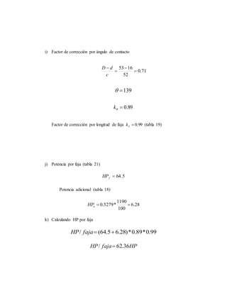 i) Factor de corrección por ángulo de contacto
71.0
52
1653




c
dD
139
89.0k
Factor de corrección por longitud de faja 99.0Lk (tabla 19)
j) Potencia por faja (tabla 21)
5.64fHP
Potencia adicional (tabla 18)
28.6
100
1190
*5279.0 aHP
k) Calculando HP por faja
99.0*89.0*)28.65.64(/ fajaHP
HPfajaHP 36.62/ 
 