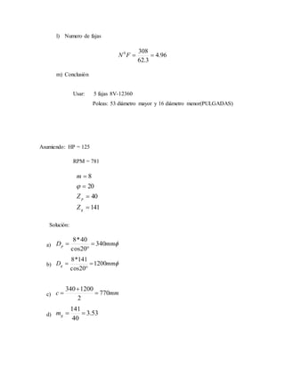 l) Numero de fajas
96.4
3.62
3080
FN
m) Conclusión
Usar: 5 fajas 8V-12360
Poleas: 53 diámetro mayor y 16 diámetro menor(PULGADAS)
Asumiendo: HP = 125
RPM = 781
141
40
20
8




g
p
Z
Z
m

Solución:
a) mmDp 340
20cos
40*8



b) mmDg 1200
20cos
141*8



c) mmc 770
2
1200340



d) 53.3
40
141
gm
 