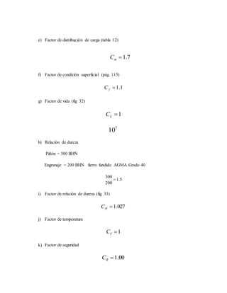 e) Factor de distribución de carga (tabla 12)
7.1mC
f) Factor de condición superficial (pág. 115)
1.1fC
g) Factor de vida (fig 32)
1LC
7
10
h) Relación de dureza
Piñón = 300 BHN
Engranaje = 200 BHN fierro fundido AGMA Grado 40
5.1
200
300

i) Factor de relación de dureza (fig 33)
027.1HC
j) Factor de temperatura
1TC
k) Factor de seguridad
00.1RC
 