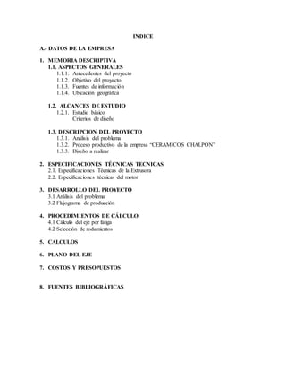 INDICE
A.- DATOS DE LA EMPRESA
1. MEMORIA DESCRIPTIVA
1.1. ASPECTOS GENERALES
1.1.1. Antecedentes del proyecto
1.1.2. Objetivo del proyecto
1.1.3. Fuentes de información
1.1.4. Ubicación geográfica
1.2. ALCANCES DE ESTUDIO
1.2.1. Estudio básico
Criterios de diseño
1.3. DESCRIPCION DEL PROYECTO
1.3.1. Análisis del problema
1.3.2. Proceso productivo de la empresa “CERAMICOS CHALPON”
1.3.3. Diseño a realizar
2. ESPECIFICACIONES TÉCNICAS TECNICAS
2.1. Especificaciones Técnicas de la Extrusora
2.2. Especificaciones técnicas del motor
3. DESARROLLO DEL PROYECTO
3.1 Análisis del problema
3.2 Flujograma de producción
4. PROCEDIMIENTOS DE CÁLCULO
4.1 Cálculo del eje por fatiga
4.2 Selección de rodamientos
5. CALCULOS
6. PLANO DEL EJE
7. COSTOS Y PRESOPUESTOS
8. FUENTES BIBLIOGRÁFICAS
 