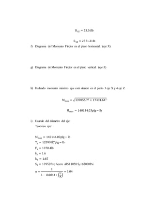 R5Z = 53.36lb
R1Z = 2571.31lb
f) Diagrama del Momento Flector en el plano horizontal. (eje X)
g) Diagrama de Momento Flector en el plano vertical. (eje Z)
h) Hallando momento máximo que está situado en el punto 3 eje X y 4 eje Z.
Mmax = √139055.72 + 17431.642
Mmax = 140144.03plg− lb
i) Cálculo del diámetro del eje:
Tenemos que:
Mmax = 140144.03plg− lb
Tp = 12099.87plg − lb
Fa = 1370.4lb
kt = 1.6
kb = 1.65
SS = 13950Psi; Acero AISI 1050 Sy=62000Psi
α =
1
1 − 0.0044 ∗ (
L
K
)
= 1.04
 