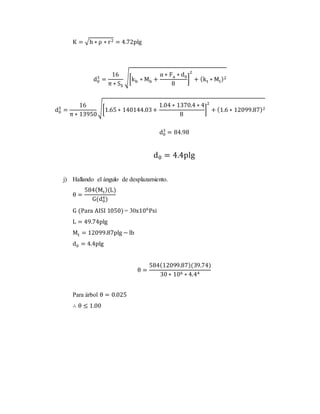 K = √h ∗ ρ ∗ r2 = 4.72plg
d0
3
=
16
π ∗ SS
√[kb ∗ Mb +
α ∗ Fa ∗ d0
8
]
2
+ (kt ∗ Mt)2
d0
3
=
16
π ∗ 13950
√[1.65 ∗ 140144.03+
1.04 ∗ 1370.4 ∗ 4
8
]
2
+ (1.6 ∗ 12099.87)2
d0
3
= 84.98
d0 = 4.4plg
j) Hallando el ángulo de desplazamiento.
θ =
584(Mt)(L)
G(d0
4)
G (Para AISI 1050) = 30x106
Psi
L = 49.74plg
Mt = 12099.87plg − lb
d0 = 4.4plg
θ =
584(12099.87)(39.74)
30 ∗ 106 ∗ 4.44
Para árbol θ = 0.025
∴ θ ≤ 1.00
 