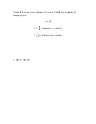 Tamaño de la chaveta según el diámetro del eje tabla N° (tabla 1 de la selección de
chavetas paralelas)
W = 1
1
4
H = 1
1
4
(si la chaveta es cuadrada)
H =
7
8
(si la chaveta es rectangular)
6. PLANO DEL EJE.
 
