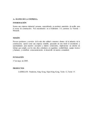 A.- DATOS DE LA EMPRESA.
INFORMACIÓN
Somos una empresa industrial peruana, especializada en producir materiales de arcilla para
el sector de construcción. Nos encontramos en el Kilómetro 5.5, carretera La Victoria -
Monsefú.
MISIÓN
Proveer productos y servicios de la más alta calidad a nuestros clientes de la industria de la
construcción; operar como una empresa rentable, apoyando de este modo el crecimiento y
oportunidades para nuestros asociados y aliados comerciales; implementar un entorno de
trabajo que cumpla con los más altos estándares en seguridad, confiabilidad, equipo técnico
y humano; y contribuir consecuentemente al desarrollo de nuestra comunidad.
FUNDACIÓN
17 de mayo de 2009.
PRODUCTOS
LADRILLOS: Pandereta, King Kong, Súper King Kong, Techo 12, Techo 15.
 
