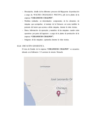 - Descripción, detalle de los diferentes procesos del flujograma de producción
a cargo de. WALTER CRUZALEGUI PISCOYA, jefe de la planta de la
empresa “CERAMICOS CHALPON”.
- Medidas realizadas en determinados componentes de los elementos de
máquina que acompañan al montaje de la Extrusora así como también la
potencia del motor que acciona a dicha máquina, durante la visita técnica.
- Datos, Información de operación y maniobra de las máquinas cuando están
operativas por parte del ingeniero a cargo de la planta de producción de la
empresa “CERAMICOS CHALPON”.
- Imágenes de las máquinas capturadas durante la visita técnica.
1.1.4. UBICACIÓN GEOGRÁFICA.
El área de Estudio de la empresa “CERAMICOS CHALPON” se encuentra
ubicada en el kilómetro 5.5 carretera la victoria Monsefu.
 