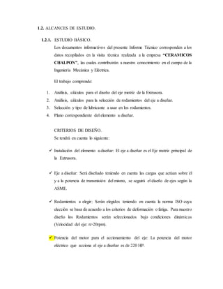 1.2. ALCANCES DE ESTUDIO.
1.2.1. ESTUDIO BÁSICO.
Los documentos informativos del presente Informe Técnico corresponden a los
datos recopilados en la visita técnica realizada a la empresa “CERAMICOS
CHALPON”, las cuales contribuirán a nuestro conocimiento en el campo de la
Ingeniería Mecánica y Eléctrica.
El trabajo comprende:
1. Análisis, cálculos para el diseño del eje motriz de la Extrusora.
2. Análisis, cálculos para la selección de rodamientos del eje a diseñar.
3. Selección y tipo de lubricante a usar en los rodamientos.
4. Plano correspondiente del elemento a diseñar.
CRITERIOS DE DISEÑO.
Se tendrá en cuenta lo siguiente:
 Instalación del elemento a diseñar: El eje a diseñar es el Eje motriz principal de
la Extrusora.
 Eje a diseñar: Será diseñado teniendo en cuenta las cargas que actúan sobre él
y a la potencia de transmisión del mismo, se seguirá el diseño de ejes según la
ASME.
 Rodamientos a elegir: Serán elegidos teniendo en cuenta la norma ISO cuya
elección se basa de acuerdo a los criterios de deformación o fatiga. Para nuestro
diseño los Rodamientos serán seleccionados bajo condiciones dinámicas
(Velocidad del eje: n>20rpm).
 Potencia del motor para el accionamiento del eje: La potencia del motor
eléctrico que acciona el eje a diseñar es de 220 HP.
 