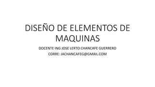 DISEÑO DE ELEMENTOS DE
MAQUINAS
DOCENTE ING JOSE LERTO CHANCAFE GUERRERO
CORRE: JACHANCAFEG@GMAIL.COM
 