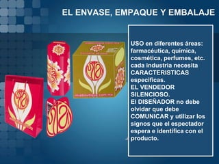 EL ENVASE, EMPAQUE Y EMBALAJE


             USO en diferentes áreas:
             farmacéutica, química,
             cosmética, perfumes, etc.
             cada industria necesita
             CARACTERISTICAS
             especificas.
             EL VENDEDOR
             SILENCIOSO.
             El DISEÑADOR no debe
             olvidar que debe
             COMUNICAR y utilizar los
             signos que el espectador
             espera e identifica con el
             producto.
 