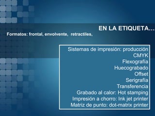 EN LA ETIQUETA…
• Formatos: frontal, envolvente, retractiles,


                                Sistemas de impresión: producción
                                                              CMYK
                                                        Flexografía
                                                    Huecograbado
                                                              Offset
                                                         Serigrafía
                                                     Transferencia
                                    Grabado al calor: Hot stamping
                                  Impresión a chorro: Ink jet printer
                                 Matriz de punto: dot-matrix printer
 