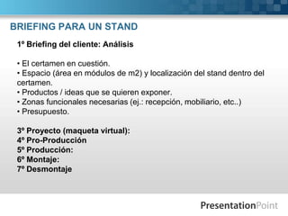 BRIEFING PARA UN STAND
 1º Briefing del cliente: Análisis

 • El certamen en cuestión.
 • Espacio (área en módulos de m2) y localización del stand dentro del
 certamen.
 • Productos / ideas que se quieren exponer.
 • Zonas funcionales necesarias (ej.: recepción, mobiliario, etc..)
 • Presupuesto.

 3º Proyecto (maqueta virtual):
 4º Pro-Producción
 5º Producción:
 6º Montaje:
 7º Desmontaje
 
