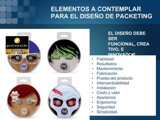 ELEMENTOS A CONTEMPLAR
PARA EL DISEÑO DE PACKETING

                    EL DISEÑO DEBE
                    SER
                    FUNCIONAL, CREA
                    TIVO, E
                    INNOVADOR.
          •   Fiabilidad
          •   Resultados
          •   Mantenimiento
          •   Fabricación
          •   Prueba del producto
          •   Intercambiabilidad
          •   Instalación
          •   Costo y valor
          •   Apariencia
          •   Ergonomía
          •   Seguridad
          •   Simplicidad
 