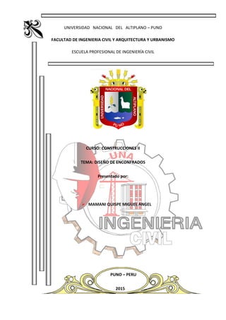 UNIVERSIDAD NACIONAL DEL ALTIPLANO – PUNO
FACULTAD DE INGENIERIA CIVIL Y ARQUITECTURA Y URBANISMO
ESCUELA PROFESIONAL DE INGENIERÍA CIVIL
CURSO: CONSTRUCCIONES II
TEMA: DISEÑO DE ENCONFRADOS
Presentado por:
 MAMANI QUISPE MIGUEL ANGEL
PUNO – PERU
2015
 