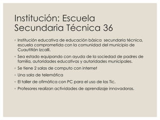 Institución: Escuela
Secundaria Técnica 36
◦ Institución educativa de educación básica secundaria técnica,
escuela comprometida con la comunidad del municipio de
Cuautitlán Izcalli.
◦ Sea estado equipando con ayuda de la sociedad de padres de
familia, autoridades educativas y autoridades municipales.
◦ Se tiene 2 salas de computo con internet
◦ Una sala de telemática
◦ El taller de ofimática con PC para el uso de las Tic.
◦ Profesores realizan actividades de aprendizaje innovadoras.
 