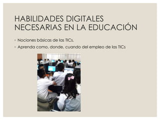 HABILIDADES DIGITALES
NECESARIAS EN LA EDUCACIÓN
◦ Nociones básicas de las TICs.
◦ Aprenda como, donde, cuando del empleo de las TICs
 
