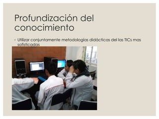Profundización del
conocimiento
◦ Utilizar conjuntamente metodologías didácticas del las TICs mas
sofisticadas
 