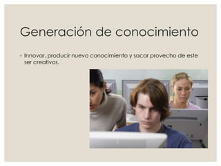 Generación de conocimiento
◦ Innovar, producir nuevo conocimiento y sacar provecho de este
ser creativos.
 