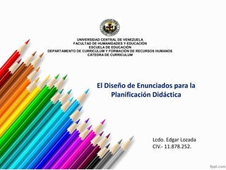 UNIVERSIDAD CENTRAL DE VENEZUELA
FACULTAD DE HUMANIDADES Y EDUCACIÓN
ESCUELA DE EDUCACIÓN
DEPARTAMENTO DE CURRICULUM Y FORMACIÓN DE RECURSOS HUMANOS
CÁTEDRA DE CURRICULUM
El Diseño de Enunciados para la
Planificación Didáctica
Lcdo. Edgar Lozada
CIV.- 11.878.252.
 