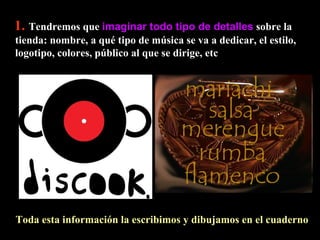 1.   Tendremos que  imaginar todo tipo de detalles  sobre la tienda: nombre, a qué tipo de música se va a dedicar, el estilo, logotipo, colores, público al que se dirige, etc Toda esta información la escribimos y dibujamos en el cuaderno  
