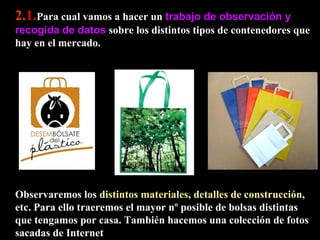 2. 1. Para cual vamos a hacer un  trabajo de observación y recogida   de datos  sobre los distintos tipos de contenedores que hay en el mercado.  Observaremos los  distintos materiales ,  detalles de construcción , etc. Para ello traeremos el mayor nº posible de bolsas distintas que tengamos por casa. También hacemos una colección de fotos sacadas de Internet 