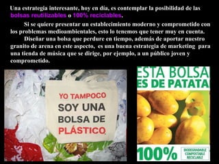 Una estrategia interesante, hoy en día, es contemplar la posibilidad de las  bolsas reutilizables  o  100% reciclables .  Si se quiere presentar un establecimiento moderno y comprometido con los problemas medioambientales, esto lo tenemos que tener muy en cuenta.  Diseñar una bolsa que perdure en tiempo, además de aportar nuestro granito de arena en este aspecto,  es una buena estrategia de marketing  para una tienda de música que se dirige, por ejemplo, a un público joven y comprometido. 