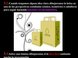 3. 2. Cuando tengamos alguna idea clara dibujaremos la bolsa en una de las perspectivas estudiadas (cónico, isométrico o caballera) para seguir haciendo  bocetos en perspectiva .  3. 3. Sobre una lámina dibujaremos el la  idea final  cuidando mucho la presentación.  