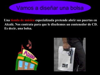 Vamos a diseñar una bolsa Una  tienda de música  especializada pretende abrir sus puertas en Alcalá. Nos contrata para que le diseñemos un contenedor de CD. Es decir, una bolsa.  