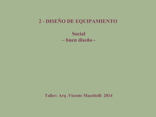 2 - DISEÑO DE EQUIPAMIENTO
Social
– buen diseño -
Taller: Arq .Vicente Mazzitelli 2014
 